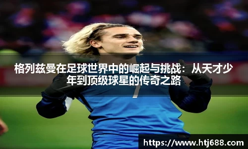 格列兹曼在足球世界中的崛起与挑战：从天才少年到顶级球星的传奇之路